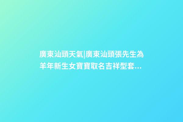 廣東汕頭天氣|廣東汕頭張先生為羊年新生女寶寶取名吉祥型套餐-第1張-公司起名-玄機派